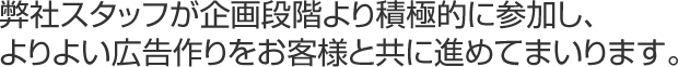 弊社スタッフが企画段階より積極的に参加し、よりよい広告作りをお客様と共に進めてまいります。