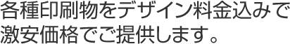 各種印刷物をデザイン料金込みで激安価格でご提供します。